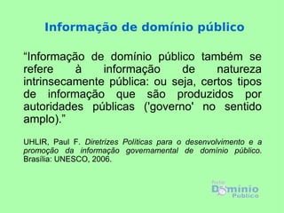 Informação de domínio público

“Informação de domínio público também se
refere    à    informação     de     natureza
intrinsecamente pública: ou seja, certos tipos
de informação que são produzidos por
autoridades públicas ('governo' no sentido
amplo).”
UHLIR, Paul F. Diretrizes Políticas para o desenvolvimento e a
promoção da informação governamental de domínio público.
Brasília: UNESCO, 2006.
 