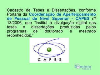 Cadastro de Teses e Dissertações, conforme
Portaria da Coordenação de Aperfeiçoamento
de Pessoal de Nível Superior - CAPES nº
13/2006, que “institui a divulgação digital das
teses    e   dissertações    produzidas   pelos
programas     de     doutorado    e    mestrado
reconhecidos.”
 