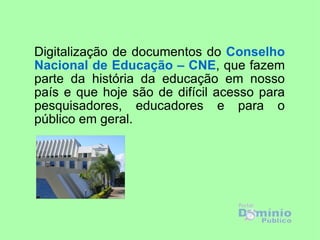 Digitalização de documentos do Conselho
Nacional de Educação – CNE, que fazem
parte da história da educação em nosso
país e que hoje são de difícil acesso para
pesquisadores, educadores e para o
público em geral.
 