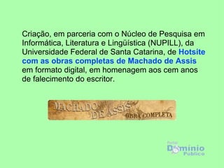 Criação, em parceria com o Núcleo de Pesquisa em
Informática, Literatura e Lingüística (NUPILL), da
Universidade Federal de Santa Catarina, de Hotsite
com as obras completas de Machado de Assis
em formato digital, em homenagem aos cem anos
de falecimento do escritor.
 