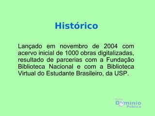 Histórico

Lançado em novembro de 2004 com
acervo inicial de 1000 obras digitalizadas,
resultado de parcerias com a Fundação
Biblioteca Nacional e com a Biblioteca
Virtual do Estudante Brasileiro, da USP.
 