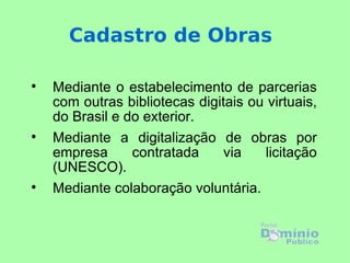Cadastro de Obras


    Mediante o estabelecimento de parcerias
    com outras bibliotecas digitais ou virtuais,
    do Brasil e do exterior.

    Mediante a digitalização de obras por
    empresa      contratada     via   licitação
    (UNESCO).

    Mediante colaboração voluntária.
 