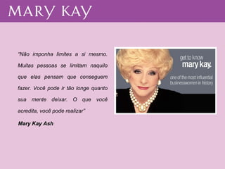 “ Não imponha limites a si mesmo. Muitas pessoas se limitam naquilo que elas pensam que conseguem fazer. Você pode ir tão longe quanto sua mente deixar. O que você acredita, você pode realizar” Mary Kay Ash   