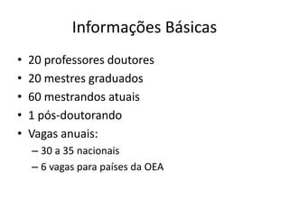 Informações Básicas
• 20 professores doutores
• 20 mestres graduados
• 60 mestrandos atuais
• 1 pós-doutorando
• Vagas anuais:
– 30 a 35 nacionais
– 6 vagas para países da OEA
 