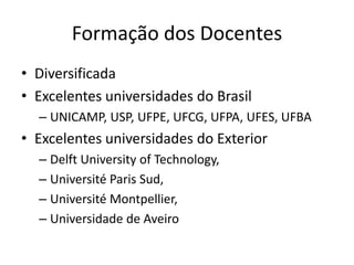 Formação dos Docentes
• Diversificada
• Excelentes universidades do Brasil
– UNICAMP, USP, UFPE, UFCG, UFPA, UFES, UFBA
• Excelentes universidades do Exterior
– Delft University of Technology,
– Université Paris Sud,
– Université Montpellier,
– Universidade de Aveiro
 