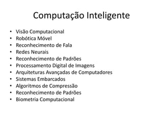 Computação Inteligente
• Visão Computacional
• Robótica Móvel
• Reconhecimento de Fala
• Redes Neurais
• Reconhecimento de Padrões
• Processamento Digital de Imagens
• Arquiteturas Avançadas de Computadores
• Sistemas Embarcados
• Algoritmos de Compressão
• Reconhecimento de Padrões
• Biometria Computacional
 