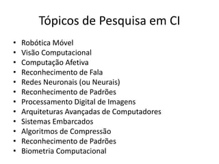 Tópicos de Pesquisa em CI
• Robótica Móvel
• Visão Computacional
• Computação Afetiva
• Reconhecimento de Fala
• Redes Neuronais (ou Neurais)
• Reconhecimento de Padrões
• Processamento Digital de Imagens
• Arquiteturas Avançadas de Computadores
• Sistemas Embarcados
• Algoritmos de Compressão
• Reconhecimento de Padrões
• Biometria Computacional
 