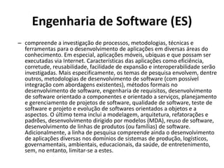 Engenharia de Software (ES)
– compreende a investigação de processos, metodologias, técnicas e
ferramentas para o desenvolvimento de aplicações em diversas áreas do
conhecimento. Em especial, aplicações móveis, ubíquas e que possam ser
executadas via Internet. Características das aplicações como eficiência,
corretude, reusabilidade, facilidade de expansão e interoperabilidade serão
investigadas. Mais especificamente, os temas de pesquisa envolvem, dentre
outros, metodologias de desenvolvimento de software (com possível
integração com abordagens existentes), métodos formais no
desenvolvimento de software, engenharia de requisitos, desenvolvimento
de software orientado a componentes e orientado a serviços, planejamento
e gerenciamento de projetos de software, qualidade de software, teste de
software e projeto e evolução de softwares orientados a objetos e a
aspectos. O último tema inclui a modelagem, arquitetura, refatorações e
padrões, desenvolvimento dirigido por modelos (MDA), reuso de software,
desenvolvimento de linhas de produtos (ou famílias) de software.
Adicionalmente, a linha de pesquisa compreende ainda o desenvolvimento
de aplicações diversas nos domínios de sistemas de produção, logísticos,
governamentais, ambientais, educacionais, da saúde, de entretenimento,
sem, no entanto, limitar-se a estes.
 