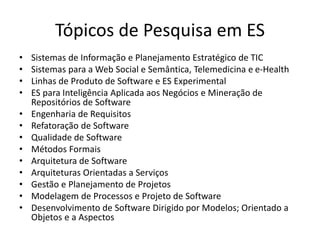 Tópicos de Pesquisa em ES
• Sistemas de Informação e Planejamento Estratégico de TIC
• Sistemas para a Web Social e Semântica, Telemedicina e e-Health
• Linhas de Produto de Software e ES Experimental
• ES para Inteligência Aplicada aos Negócios e Mineração de
Repositórios de Software
• Engenharia de Requisitos
• Refatoração de Software
• Qualidade de Software
• Métodos Formais
• Arquitetura de Software
• Arquiteturas Orientadas a Serviços
• Gestão e Planejamento de Projetos
• Modelagem de Processos e Projeto de Software
• Desenvolvimento de Software Dirigido por Modelos; Orientado a
Objetos e a Aspectos
 