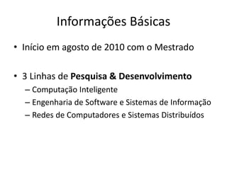 Informações Básicas
• Início em agosto de 2010 com o Mestrado
• 3 Linhas de Pesquisa & Desenvolvimento
– Computação Inteligente
– Engenharia de Software e Sistemas de Informação
– Redes de Computadores e Sistemas Distribuídos
 
