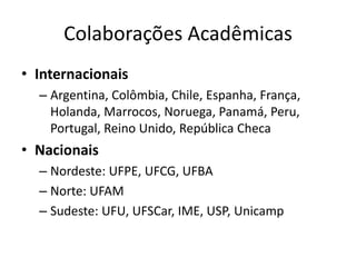 Colaborações Acadêmicas
• Internacionais
– Argentina, Colômbia, Chile, Espanha, França,
Holanda, Marrocos, Noruega, Panamá, Peru,
Portugal, Reino Unido, República Checa
• Nacionais
– Nordeste: UFPE, UFCG, UFBA
– Norte: UFAM
– Sudeste: UFU, UFSCar, IME, USP, Unicamp
 