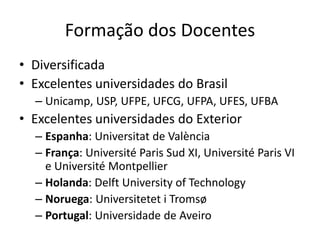 Formação dos Docentes
• Diversificada
• Excelentes universidades do Brasil
– Unicamp, USP, UFPE, UFCG, UFPA, UFES, UFBA
• Excelentes universidades do Exterior
– Espanha: Universitat de València
– França: Université Paris Sud XI, Université Paris VI
e Université Montpellier
– Holanda: Delft University of Technology
– Noruega: Universitetet i Tromsø
– Portugal: Universidade de Aveiro
 