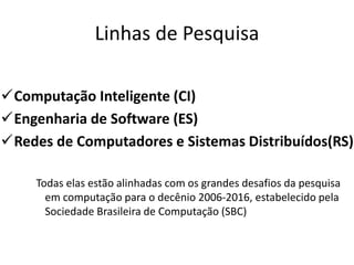 Linhas de Pesquisa
Computação Inteligente (CI)
Engenharia de Software (ES)
Redes de Computadores e Sistemas Distribuídos(RS)
Todas elas estão alinhadas com os grandes desafios da pesquisa
em computação para o decênio 2006-2016, estabelecido pela
Sociedade Brasileira de Computação (SBC)
 