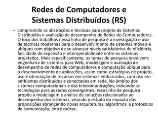 Redes de Computadores e
Sistemas Distribuídos (RS)
– compreende as abstrações e técnicas para projeto de Sistemas
Distribuídos e avaliação de desempenho de Redes de Computadores.
O foco dos trabalhos nessa linha de pesquisa é a investigação e uso
de técnicas modernas para o desenvolvimento de sistemas móveis e
ubíquos com objetivo de se alcançar níveis satisfatórios de eficiência,
facilidade de expansão e interoperabilidade entre os sistemas
projetados. Mais especificamente, os temas de pesquisa envolvem:
engenharia de sistemas para Web, modelagem e avaliação de
desempenho de redes de computadores e computação ubíqua para
o desenvolvimento de aplicações, assim como estratégias de projeto,
uso e otimização de recursos em sistemas embarcados, com uso em
ambientes distribuídos e conectados em rede. No âmbito dos
sistemas computacionais e das telecomunicações, incluindo as
tecnologias para as redes convergentes, essa linha de pesquisa
propõe a modelagem e análise de soluções relacionadas ao
desempenho dos sistemas, visando o estudo do impacto das
proposições abrangendo novas arquiteturas, algoritmos e protocolos
de comunicação, entre outras.
 