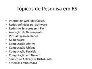 Tópicos de Pesquisa em RS
• Internet (e Web) das Coisas
• Redes definidas por Software
• Redes de Sensores sem Fio
• Avaliação de Desempenho
• Virtualização de Redes
• Middleware
• Computação Afetiva
• Computação Ubíqua
• Computação Paralela
• Computação em Nuvem
• Serviços e Aplicações Distribuídas
• Sistemas Embarcados
 
