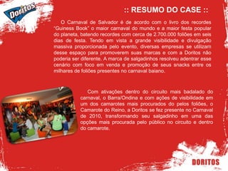 :: RESUMO DO CASE ::     O Carnaval de Salvador é de acordo com o livro dos recordes “Guiness Book” o maior carnaval do mundo e a maior festa popular do planeta, batendo recordes com cerca de 2.700.000 foliões em seis dias de festa. Tendo em vista a grande visibilidade e divulgação massiva proporcionada pelo evento, diversas empresas se utilizam desse espaço para promoverem suas marcas e com a Doritos não poderia ser diferente. A marca de salgadinhos resolveu adentrar esse cenário com foco em venda e promoção de seus snacks entre os milhares de foliões presentes no carnaval baiano.     Com ativações dentro do circuito mais badalado do carnaval, o Barra/Ondina e com ações de visibilidade em um dos camarotes mais procurados do pelos foliões, o Camarote do Reino, a Doritos se fez presente no Carnaval de 2010, transformando seu salgadinho em uma das opções mais procurada pelo público no circuito e dentro do camarote. 