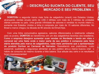 :: DESCRIÇÃO SUCINTA DO CLIENTE, SEU MERCADO E SEU PROBLEMA ::     DORITOSé a segunda marca mais forte de salgadinho (snack) nos Estados Unidos, alcançando vendas anuais perto de US$ 2 bilhões com mais de 5 milhões de unidades diárias somente no país. Uma grande infinidade de sabores é vendida no mundo inteiro e, somente nos Estados Unidos a linha é composta por mais de 15 sabores diferentes. No Brasil a marca chegou na década de 80 através da ElmaChips.     Com uma linha comunicativa agressiva, sabores diferenciados e totalmente voltados para os jovens, DORITOS se transformou em um dos salgadinhos favoritos dos brasileiros. Como a empresa desejava aumentar suas vendas no Nordeste e tendo em vista o carnaval ser uma festa onde a maior parte de seu público é composta pela faixa etária atendida pela marca de salgadinhos, nada mais pertinente que a apresentação do produto Doritos ao Carnaval de Salvador. Ressaltando sua praticidade, custo acessível, qualidade e segurança alimentar ao seu público alvo,a marca buscou criar  o hábito de consumo do mesmo durante a folia baiana. Sua atitude deu certo e os resultados foram impressionantes!