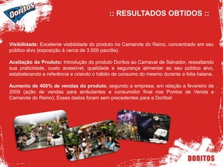 :: RESULTADOS OBTIDOS :: Visibilidade: Excelente visibilidade do produto no Camarote do Reino, concentrado em seu público alvo (exposição à cerca de 3.500 pax/dia).Aceitação do Produto: Introdução do produto Doritos ao Carnaval de Salvador, ressaltando sua praticidade, custo acessível, qualidade e segurança alimentar ao seu público alvo, estabelecendo a referência e criando o hábito de consumo do mesmo durante a folia baiana.Aumento de 400% de vendas do produto, segundo a empresa, em relação a fevereiro de 2009 (ação de vendas para ambulantes e consumidor final nos Pontos de Venda e Camarote do Reino); Esses dados foram sem precedentes para a Doritos!