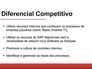 Diferencial Competitivo
 Utilizar recursos Internos que conhecem os processos da
  empresa (usuários chave; Basis; Analista TI);

 Utilizar os recursos do SAP disponíveis sem a
  necessidade de adquirir novo Software ou licenças;

 Promover a cultura de controles internos;

 Identificar e gerenciar os riscos dos processos.
 