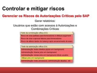 Controlar e mitigar riscos
Gerenciar os Riscos de Autorizações Críticas pelo SAP
                     Gerar relatórios:
      Usuários que estão com acessos à Autorizações e
                   Combinações Críticas
 