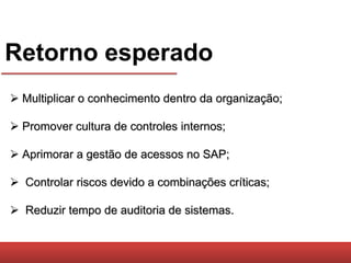 Retorno esperado
 Multiplicar o conhecimento dentro da organização;

 Promover cultura de controles internos;

 Aprimorar a gestão de acessos no SAP;

 Controlar riscos devido a combinações críticas;

 Reduzir tempo de auditoria de sistemas.
 