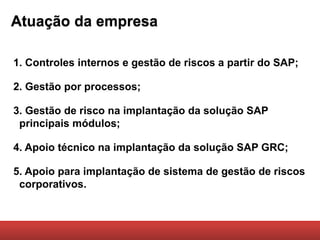 Atuação da empresa

1. Controles internos e gestão de riscos a partir do SAP;

2. Gestão por processos;

3. Gestão de risco na implantação da solução SAP
 principais módulos;

4. Apoio técnico na implantação da solução SAP GRC;

5. Apoio para implantação de sistema de gestão de riscos
 corporativos.
 