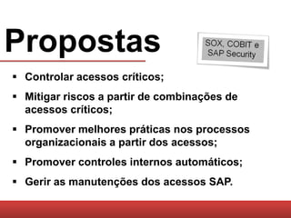 Propostas
 Controlar acessos críticos;
 Mitigar riscos a partir de combinações de
  acessos críticos;
 Promover melhores práticas nos processos
  organizacionais a partir dos acessos;
 Promover controles internos automáticos;
 Gerir as manutenções dos acessos SAP.
 