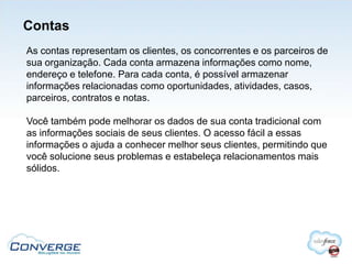 Contas
As contas representam os clientes, os concorrentes e os parceiros de
sua organização. Cada conta armazena informações como nome,
endereço e telefone. Para cada conta, é possível armazenar
informações relacionadas como oportunidades, atividades, casos,
parceiros, contratos e notas.

Você também pode melhorar os dados de sua conta tradicional com
as informações sociais de seus clientes. O acesso fácil a essas
informações o ajuda a conhecer melhor seus clientes, permitindo que
você solucione seus problemas e estabeleça relacionamentos mais
sólidos.
 