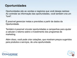 Oportunidades
Oportunidades são as vendas e negócios que você deseja rastrear.
Ao controlar as informação das oportunidades, você também cria um
“funil”.

É possível gerenciar metas e previsões a partir de dados da
Oportunidade.

Também é possível vincular oportunidades a campanhas para ajudar
a calcular o retorno sobre o investimento dos programas de
marketing.

Além disso, você pode criar cotações, que mostram preços sugeridos
para produtos e serviços, de uma oportunidade.
 