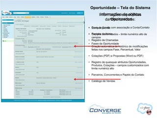 Oportunidade – Tela do Sistema
         Informações de objetos
        Informações específicas
            darelacionados
               Oportunidade:

• Campos padrão com associação a Conta/Contato
  Envio de Emails

• Registro customizados – limite numérico alto de
  Campos de Notas
  campos
• Registro de Chamadas
• Fases da Oportunidade
• Criação automática de histórico de modificações
  feitas nos campos Fase, Percentual, Valor

• Cotações (PDF) e Propostas (Word ou PDF)

• Registro de quaisquer atributos Oportunidades,
  Produtos, Cotações – campos customizados com
  limite numérico alto

• Parceiros, Concorrentes e Papéis do Contato

• Catálogo de Vendas
 