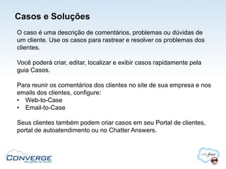 Casos e Soluções
O caso é uma descrição de comentários, problemas ou dúvidas de
um cliente. Use os casos para rastrear e resolver os problemas dos
clientes.

Você poderá criar, editar, localizar e exibir casos rapidamente pela
guia Casos.

Para reunir os comentários dos clientes no site de sua empresa e nos
emails dos clientes, configure:
• Web-to-Case
• Email-to-Case

Seus clientes também podem criar casos em seu Portal de clientes,
portal de autoatendimento ou no Chatter Answers.
 