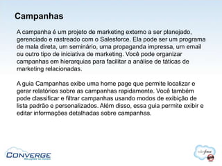 Campanhas
A campanha é um projeto de marketing externo a ser planejado,
gerenciado e rastreado com o Salesforce. Ela pode ser um programa
de mala direta, um seminário, uma propaganda impressa, um email
ou outro tipo de iniciativa de marketing. Você pode organizar
campanhas em hierarquias para facilitar a análise de táticas de
marketing relacionadas.

A guia Campanhas exibe uma home page que permite localizar e
gerar relatórios sobre as campanhas rapidamente. Você também
pode classificar e filtrar campanhas usando modos de exibição de
lista padrão e personalizados. Além disso, essa guia permite exibir e
editar informações detalhadas sobre campanhas.
 