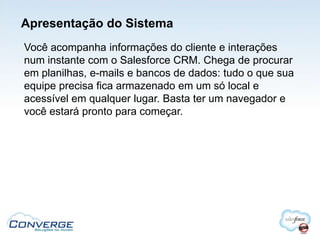 Apresentação do Sistema
Você acompanha informações do cliente e interações
num instante com o Salesforce CRM. Chega de procurar
em planilhas, e-mails e bancos de dados: tudo o que sua
equipe precisa fica armazenado em um só local e
acessível em qualquer lugar. Basta ter um navegador e
você estará pronto para começar.
 