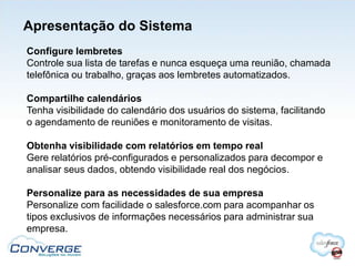 Apresentação do Sistema
Configure lembretes
Controle sua lista de tarefas e nunca esqueça uma reunião, chamada
telefônica ou trabalho, graças aos lembretes automatizados.

Compartilhe calendários
Tenha visibilidade do calendário dos usuários do sistema, facilitando
o agendamento de reuniões e monitoramento de visitas.

Obtenha visibilidade com relatórios em tempo real
Gere relatórios pré-configurados e personalizados para decompor e
analisar seus dados, obtendo visibilidade real dos negócios.

Personalize para as necessidades de sua empresa
Personalize com facilidade o salesforce.com para acompanhar os
tipos exclusivos de informações necessários para administrar sua
empresa.
 