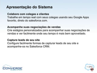 Apresentação do Sistema
Colabore com colegas e clientes
Trabalhe em tempo real com seus colegas usando seu Google Apps
favorito, direto do salesforce.com.

Acompanhe suas negociações de vendas
Crie estágios personalizados para acompanhar suas negociações de
vendas e ver facilmente onde seu tempo é mais bem aproveitado.

Capture leads de seu site
Configure facilmente formas de capturar leads de seu site e
acompanhe-os no Salesforce CRM.
 