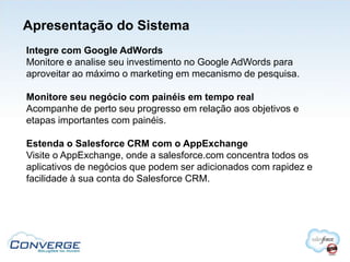 Apresentação do Sistema
Integre com Google AdWords
Monitore e analise seu investimento no Google AdWords para
aproveitar ao máximo o marketing em mecanismo de pesquisa.

Monitore seu negócio com painéis em tempo real
Acompanhe de perto seu progresso em relação aos objetivos e
etapas importantes com painéis.

Estenda o Salesforce CRM com o AppExchange
Visite o AppExchange, onde a salesforce.com concentra todos os
aplicativos de negócios que podem ser adicionados com rapidez e
facilidade à sua conta do Salesforce CRM.
 