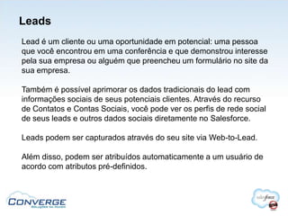 Leads
Lead é um cliente ou uma oportunidade em potencial: uma pessoa
que você encontrou em uma conferência e que demonstrou interesse
pela sua empresa ou alguém que preencheu um formulário no site da
sua empresa.

Também é possível aprimorar os dados tradicionais do lead com
informações sociais de seus potenciais clientes. Através do recurso
de Contatos e Contas Sociais, você pode ver os perfis de rede social
de seus leads e outros dados sociais diretamente no Salesforce.

Leads podem ser capturados através do seu site via Web-to-Lead.

Além disso, podem ser atribuídos automaticamente a um usuário de
acordo com atributos pré-definidos.
 