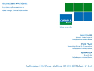RELAÇÕES COM INVESTIDORES
investidores@comgas.com.br
www.comgas.com.br/investidores




                                                                                                      ROBERTO LAGE
                                                                                                 Diretor de Finanças e
                                                                                            Relações com Investidores

                                                                                                      PAULO POLEZI
                                                                                     Superintendente de Tesouraria e
                                                                                           Relações com Investidores

                                                                                                       RENATA OLIVA
                                                                                                          Gerente de
                                                                                            Relações com Investidores



                             Rua Olimpíadas, nº 205, 10º andar - Vila Olímpia - CEP 04551-000 / São Paulo - SP - Brasil
   19
 
