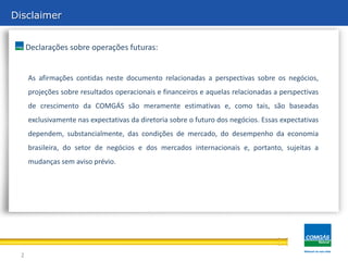 Disclaimer


     Declarações sobre operações futuras:


     As afirmações contidas neste documento relacionadas a perspectivas sobre os negócios,
     projeções sobre resultados operacionais e financeiros e aquelas relacionadas a perspectivas
     de crescimento da COMGÁS são meramente estimativas e, como tais, são baseadas
     exclusivamente nas expectativas da diretoria sobre o futuro dos negócios. Essas expectativas
     dependem, substancialmente, das condições de mercado, do desempenho da economia
     brasileira, do setor de negócios e dos mercados internacionais e, portanto, sujeitas a
     mudanças sem aviso prévio.




 2
 