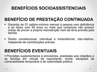 BENEFÍCIO DE PRESTAÇÃO CONTINUADA
 Garantia de 01 salário-mínimo mensal à pessoa com deficiência
e ao idoso com 65 anos ou mais que comprove não possuir
meios de prover a própria manutenção nem de tê-la provida pela
família
 Direito constitucional, individual e intransferível, não-vitalício,
independe de contribuições prévias
BENEFÍCIOS EVENTUAIS
 Provisões suplementares e provisórias, prestadas aos cidadãos e
às famílias em virtude de nascimento, morte, situações de
vulnerabilidade temporária e de calamidade pública.
BENEFÍCIOS SOCIOASSISTENCIAIS
 