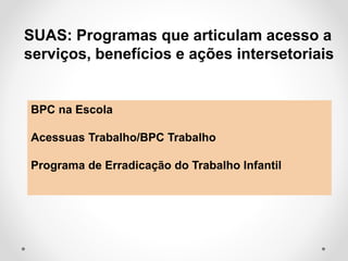 SUAS: Programas que articulam acesso a
serviços, benefícios e ações intersetoriais
BPC na Escola
Acessuas Trabalho/BPC Trabalho
Programa de Erradicação do Trabalho Infantil
 
