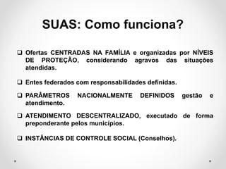  Ofertas CENTRADAS NA FAMÍLIA e organizadas por NÍVEIS
DE PROTEÇÃO, considerando agravos das situações
atendidas.
 Entes federados com responsabilidades definidas.
 PARÂMETROS NACIONALMENTE DEFINIDOS gestão e
atendimento.
 ATENDIMENTO DESCENTRALIZADO, executado de forma
preponderante pelos municípios.
 INSTÂNCIAS DE CONTROLE SOCIAL (Conselhos).
SUAS: Como funciona?
 