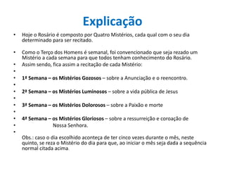 Explicação
•

Hoje o Rosário é composto por Quatro Mistérios, cada qual com o seu dia
determinado para ser recitado.

•

Como o Terço dos Homens é semanal, foi convencionado que seja rezado um
Mistério a cada semana para que todos tenham conhecimento do Rosário.
Assim sendo, fica assim a recitação de cada Mistério:

•
•
•
•
•
•
•
•
•
•
•

1ª Semana – os Mistérios Gozosos – sobre a Anunciação e o reencontro.
2ª Semana – os Mistérios Luminosos – sobre a vida pública de Jesus

3ª Semana – os Mistérios Dolorosos – sobre a Paixão e morte
4ª Semana – os Mistérios Gloriosos – sobre a ressurreição e coroação de
Nossa Senhora.
Obs.: caso o dia escolhido aconteça de ter cinco vezes durante o mês, neste
quinto, se reza o Mistério do dia para que, ao iniciar o mês seja dada a sequência
normal citada acima.

 