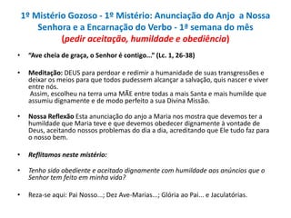 1º Mistério Gozoso - 1º Mistério: Anunciação do Anjo a Nossa
Senhora e a Encarnação do Verbo - 1ª semana do mês
(pedir aceitação, humildade e obediência)
•

“Ave cheia de graça, o Senhor é contigo...” (Lc. 1, 26-38)

•

Meditação: DEUS para perdoar e redimir a humanidade de suas transgressões e
deixar os meios para que todos pudessem alcançar a salvação, quis nascer e viver
entre nós.
Assim, escolheu na terra uma MÃE entre todas a mais Santa e mais humilde que
assumiu dignamente e de modo perfeito a sua Divina Missão.

•

Nossa Reflexão Esta anunciação do anjo a Maria nos mostra que devemos ter a
humildade que Maria teve e que devemos obedecer dignamente à vontade de
Deus, aceitando nossos problemas do dia a dia, acreditando que Ele tudo faz para
o nosso bem.

•

Reflitamos neste mistério:

•

Tenho sido obediente e aceitado dignamente com humildade aos anúncios que o
Senhor tem feito em minha vida?

•

Reza-se aqui: Pai Nosso...; Dez Ave-Marias...; Glória ao Pai... e Jaculatórias.

 