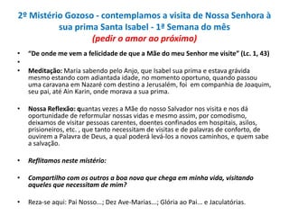 2º Mistério Gozoso - contemplamos a visita de Nossa Senhora à
sua prima Santa Isabel - 1ª Semana do mês
(pedir o amor ao próximo)
•
•
•

“De onde me vem a felicidade de que a Mãe do meu Senhor me visite” (Lc. 1, 43)

•

Nossa Reflexão: quantas vezes a Mãe do nosso Salvador nos visita e nos dá
oportunidade de reformular nossas vidas e mesmo assim, por comodismo,
deixamos de visitar pessoas carentes, doentes confinados em hospitais, asilos,
prisioneiros, etc. , que tanto necessitam de visitas e de palavras de conforto, de
ouvirem a Palavra de Deus, a qual poderá levá-los a novos caminhos, e quem sabe
a salvação.

•

Reflitamos neste mistério:

•

Compartilho com os outros a boa nova que chega em minha vida, visitando
aqueles que necessitam de mim?

•

Reza-se aqui: Pai Nosso...; Dez Ave-Marias...; Glória ao Pai... e Jaculatórias.

Meditação: Maria sabendo pelo Anjo, que Isabel sua prima e estava grávida
mesmo estando com adiantada idade, no momento oportuno, quando passou
uma caravana em Nazaré com destino a Jerusalém, foi em companhia de Joaquim,
seu pai, até Ain Karin, onde morava a sua prima.

 