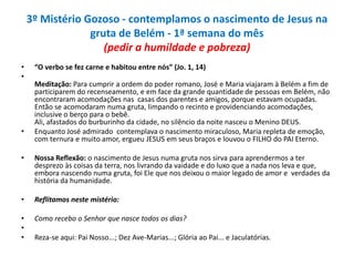 3º Mistério Gozoso - contemplamos o nascimento de Jesus na
gruta de Belém - 1ª semana do mês
(pedir a humildade e pobreza)
•
•

•

“O verbo se fez carne e habitou entre nós” (Jo. 1, 14)

Meditação: Para cumprir a ordem do poder romano, José e Maria viajaram à Belém a fim de
participarem do recenseamento, e em face da grande quantidade de pessoas em Belém, não
encontraram acomodações nas casas dos parentes e amigos, porque estavam ocupadas.
Então se acomodaram numa gruta, limpando o recinto e providenciando acomodações,
inclusive o berço para o bebê.
Ali, afastados do burburinho da cidade, no silêncio da noite nasceu o Menino DEUS.
Enquanto José admirado contemplava o nascimento miraculoso, Maria repleta de emoção,
com ternura e muito amor, ergueu JESUS em seus braços e louvou o FILHO do PAI Eterno.

•

Nossa Reflexão: o nascimento de Jesus numa gruta nos sirva para aprendermos a ter
desprezo às coisas da terra, nos livrando da vaidade e do luxo que a nada nos leva e que,
embora nascendo numa gruta, foi Ele que nos deixou o maior legado de amor e verdades da
história da humanidade.

•

Reflitamos neste mistério:

•
•
•

Como recebo o Senhor que nasce todos os dias?
Reza-se aqui: Pai Nosso...; Dez Ave-Marias...; Glória ao Pai... e Jaculatórias.

 