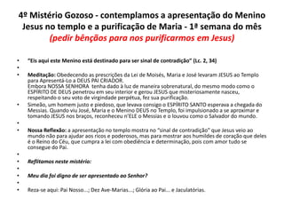 4º Mistério Gozoso - contemplamos a apresentação do Menino
Jesus no templo e a purificação de Maria - 1ª semana do mês
(pedir bênçãos para nos purificarmos em Jesus)
•
•
•

•
•
•

•
•
•
•
•
•

“Eis aqui este Menino está destinado para ser sinal de contradição” (Lc. 2, 34)
Meditação: Obedecendo as prescrições da Lei de Moisés, Maria e José levaram JESUS ao Templo
para Apresentá-Lo a DEUS PAI CRIADOR.
Embora NOSSA SENHORA tenha dado à luz de maneira sobrenatural, do mesmo modo como o
ESPÍRITO DE DEUS penetrou em seu interior e gerou JESUS que misteriosamente nasceu,
respeitando o seu voto de virgindade perpétua, fez sua purificação.
Simeão, um homem justo e piedoso, que levava consigo o ESPÍRITO SANTO esperava a chegada do
Messias. Quando viu José, Maria e o Menino DEUS no Templo, foi impulsionado a se aproximar e
tomando JESUS nos braços, reconheceu n’ELE o Messias e o louvou como o Salvador do mundo.
Nossa Reflexão: a apresentação no templo mostra no “sinal de contradição” que Jesus veio ao
mundo não para ajudar aos ricos e poderosos, mas para mostrar aos humildes de coração que deles
é o Reino do Céu, que cumpra a lei com obediência e determinação, pois com amor tudo se
consegue do Pai.

Reflitamos neste mistério:
Meu dia foi digno de ser apresentado ao Senhor?
Reza-se aqui: Pai Nosso...; Dez Ave-Marias...; Glória ao Pai... e Jaculatórias.

 