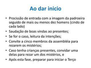 Ao dar inicio
• Procissão de entrada com a imagem da padroeira
seguido de mais ou menos dez homens (cindo de
cada lado)
• Saudação de boas vindas ao presentes;
• Se for o caso, leitura da intenções;
• Convite a cinco membros da assembléia para
rezarem os mistérios;
• Caso tenha crianças presentes, convidar uma
delas para rezar um dos mistérios, e
• Após esta fase, preparar para iniciar o Terço

 