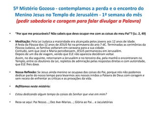 5º Mistério Gozoso - contemplamos a perda e o encontro do
Menino Jesus no Templo de Jerusalém - 1ª semana do mês
(pedir sabedoria e coragem para falar divulgar a Palavra)
•

“Por que me procuráveis? Não sabeis que devo ocupar-me com as coisas do meu Pai”? (Lc. 2, 49)

•

Meditação: Pela Lei Judaica a maioridade era alcançada pelos jovens aos 12 anos de idade.
A festa da Páscoa dos 12 anos de JESUS foi na primavera do ano 7 dC. Terminadas as cerimônias da
Páscoa Judaica, as famílias voltaram em caravana para a sua cidade.
Contudo, sem que José e Maria percebessem, JESUS permaneceu em Jerusalém.
Depois de um dia de viagem, vendo que ELE não aparecia decidiram voltar.
Assim, no dia seguinte, retornaram a Jerusalém e no terceiro dia, pela manhã o encontraram no
Templo, entre os doutores da Lei, repletos de admiração pelas respostas diretas e com autoridade,
que ELE lhes dava.

•

Nossa Reflexão: Se Jesus ainda menino se ocupava das coisas do Pai, porque nós não podemos
dedicar parte do nosso tempo para levarmos aos nossos irmãos a Palavra de Deus com coragem e
sem receio de enfrentar as criticas e as provações da vida.

•

Reflitamos neste mistério:

•

Estou dedicando algum tempo às coisas do Senhor que vive em mim?

•

Reza-se aqui: Pai Nosso...; Dez Ave-Marias...; Glória ao Pai... e Jaculatórias

 