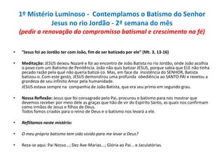 1º Mistério Luminoso - Contemplamos o Batismo do Senhor
Jesus no rio Jordão - 2ª semana do mês
(pedir a renovação do compromisso batismal e crescimento na fé)
•

“Jesus foi ao Jordão ter com João, fim de ser batizado por ele” (Mt. 3, 13-16)

•

Meditação: JESUS deixou Nazaré e foi ao encontro de João Batista no rio Jordão, onde João acolhia
o povo com um Batismo de Penitência. João não quis batizar JESUS, porque sabia que ELE não tinha
pecado razão pela qual não queria batizá-Lo. Mas, em face da insistência do SENHOR, Batista
batizou-o. Com este gesto, JESUS demonstrou uma profunda obediência ao SANTO PAI e revelou a
grandeza de seu infinito Amor pela humanidade.
JESUS estava sempre na companhia de João Batista, que era seu primo em segundo grau.

•

Nossa Reflexão: Jesus que foi consagrado pelo Pai, procurou o batismo para nos mostrar que
devemos receber por meio dele as graças que hão de vir do Espírito Santo, as quais nos confirmam
como irmãos de Jesus e filhos de Deus.
Todos fomos criados para o reino de Deus e o batismo nos levará a ele.

•

Reflitamos neste mistério:

•

O meu próprio batismo tem sido vivido para me levar a Deus?

•

Reza-se aqui: Pai Nosso...; Dez Ave-Marias...; Glória ao Pai... e Jaculatórias.

 